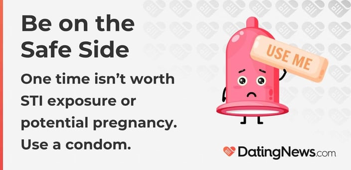 Be on the Safe Side One time isnât worth STI exposure or potential pregnancy. Use a condom. Be on the Safe Side One time isnât worth STI exposure or potential pregnancy. Use a condom.