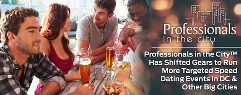 Professionals in the City™ Has Shifted Gears to Run More Targeted Speed Dating Events in DC & Other Big Cities Professionals in the City™ Has Shifted Gears to Run More Targeted Speed Dating Events in DC & Other Big Cities
