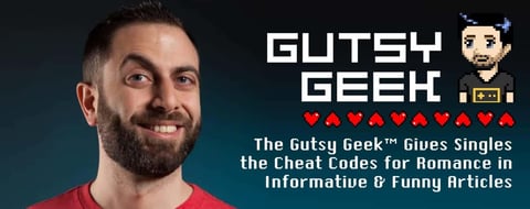 The Gutsy Geek™ Gives Singles the Cheat Codes for Romance in Informative & Funny Articles The Gutsy Geek™ Gives Singles the Cheat Codes for Romance in Informative & Funny Articles