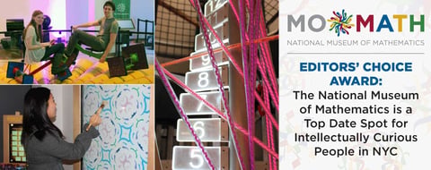 Editors’ Choice Award: The National Museum of Mathematics is a Top Date Spot for Intellectually Curious People in NYC Editors’ Choice Award: The National Museum of Mathematics is a Top Date Spot for Intellectually Curious People in NYC