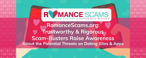 RomanceScams.org: Trustworthy & Rigorous Scam-Busters Raise Awareness About the Potential Threats on Dating Sites & Apps RomanceScams.org: Trustworthy & Rigorous Scam-Busters Raise Awareness About the Potential Threats on Dating Sites & Apps