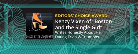 Editors’ Choice Award: Kenzy Vixen of “Boston and the Single Girl” Writes Honestly About Her Dating Trials & Triumphs Editors’ Choice Award: Kenzy Vixen of “Boston and the Single Girl” Writes Honestly About Her Dating Trials & Triumphs