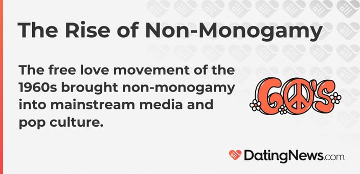 The free love movement of the 1960s brought non-monogamy into mainstream media and pop culture. The free love movement of the 1960s brought non-monogamy into mainstream media and pop culture.