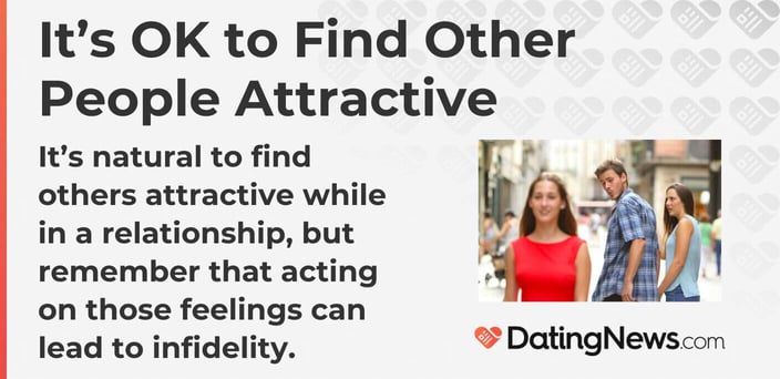 It's natural to find others attractive while in a relationship, but remember that acting on those feelings can lead to infidelity. It's natural to find others attractive while in a relationship, but remember that acting on those feelings can lead to infidelity.