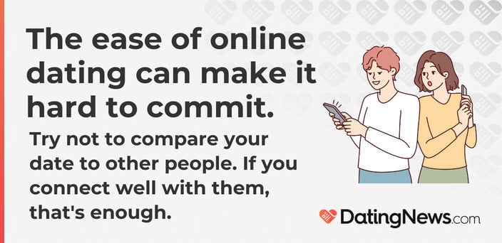 The ease of online dating can make it hard to commit. Try not to compare your date to other people. If you connect well with them, that is enough. The ease of online dating can make it hard to commit. Try not to compare your date to other people. If you connect well with them, that is enough.
