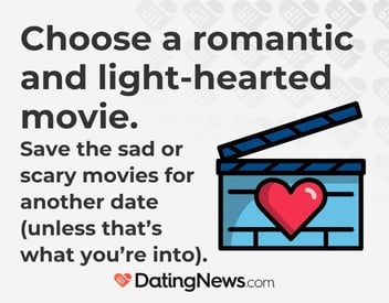 choose a romantic and light-hearted movie. save the sad or scary movies for another date (unless that's what you're into). choose a romantic and light-hearted movie. save the sad or scary movies for another date (unless that's what you're into).