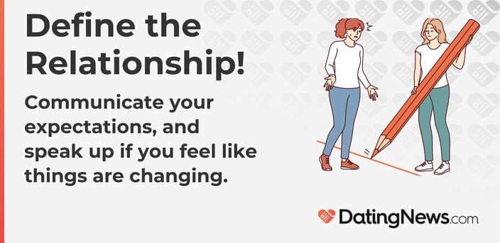 Define the Relationship! Communicate your expectations and speak up if you feel like things are changing. Define the Relationship! Communicate your expectations and speak up if you feel like things are changing.