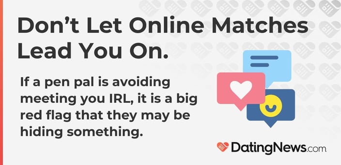 Do not let online matches lead you online. Avoiding meeting IRL is a big red flag. Do not let online matches lead you online. Avoiding meeting IRL is a big red flag.