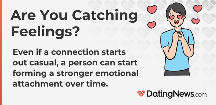 Are you catching feelings? Even if it starts out casual, a stronger emotional attachment can form over time. Are you catching feelings? Even if it starts out casual, a stronger emotional attachment can form over time.
