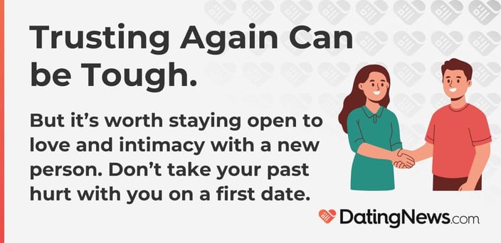 Trusting again is tough, but stay open to love and intimacy with a new person. Do not take your past hurt with you on a first date. Trusting again is tough, but stay open to love and intimacy with a new person. Do not take your past hurt with you on a first date.