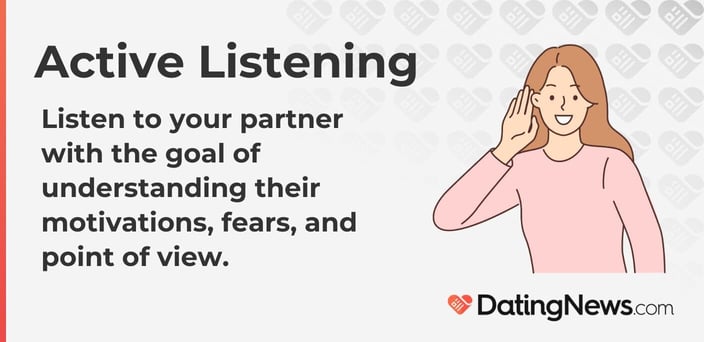 Listen to your partner with the goal of understanding their motivations, fears, and point of view.
