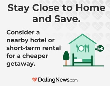 Stay close to home and save. Consider a nearby hotel or short-term rental for a cheaper getaway. Stay close to home and save. Consider a nearby hotel or short-term rental for a cheaper getaway.