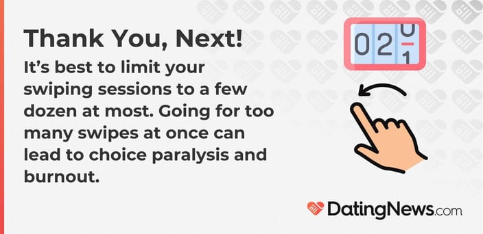 It is best to limit your swiping sessions to a few dozen at most. Going for too many swipes at once can lead to choice paralysis and burnout.