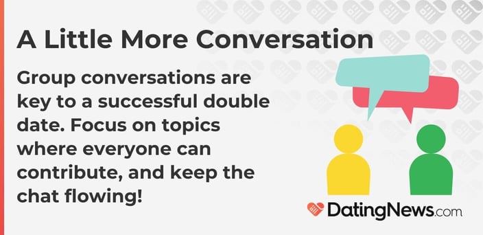 Group conversations are key to a successful double date. Focus on topics where everyone can contribute, and keep the chat flowing! Group conversations are key to a successful double date. Focus on topics where everyone can contribute, and keep the chat flowing!