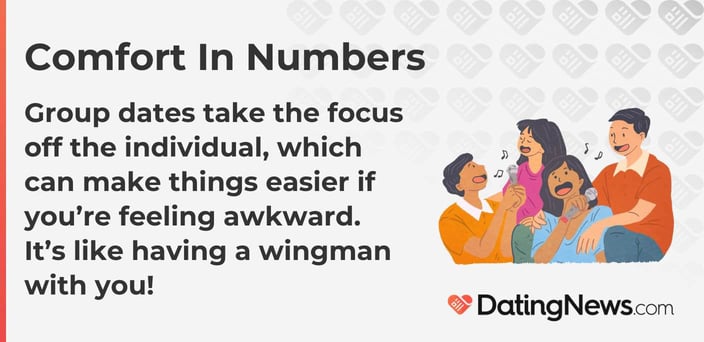 Group dates take the focus off the individual, which can make things easier if you are feeling awkward. It is like having a wingman with you! Group dates take the focus off the individual, which can make things easier if you are feeling awkward. It is like having a wingman with you!