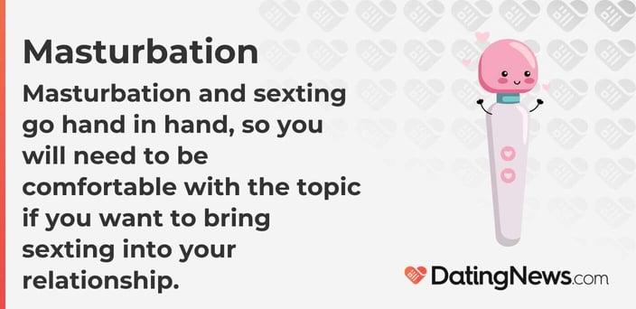 Masturbation and sexting go hand in hand, so you will need to be comfortable with the topic if you want to bring sexting into your relationship. Masturbation and sexting go hand in hand, so you will need to be comfortable with the topic if you want to bring sexting into your relationship.