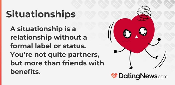 A situationship is a relationship without a formal label or status. You are not quite partners, but more than friends with benefits. A situationship is a relationship without a formal label or status. You are not quite partners, but more than friends with benefits.