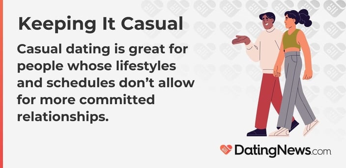 Casual dating is great for people whose lifestyles and schedules do not allow for more committed relationships. Casual dating is great for people whose lifestyles and schedules do not allow for more committed relationships.
