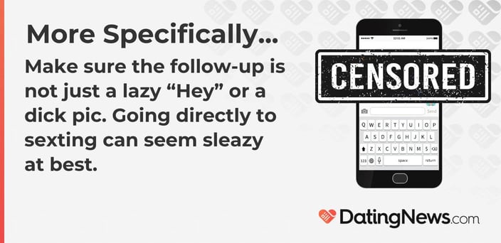 Make sure the follow-up is not just a lazy âHeyâ or a dick pic. Going directly to sexting can seem sleazy at best. Make sure the follow-up is not just a lazy âHeyâ or a dick pic. Going directly to sexting can seem sleazy at best.