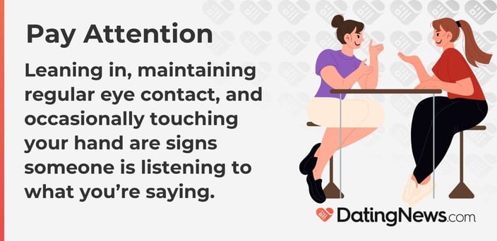 Leaning in, maintaining regular eye contact, and occasionally touching your hand are signs someone is listening to what you are saying. Leaning in, maintaining regular eye contact, and occasionally touching your hand are signs someone is listening to what you are saying.