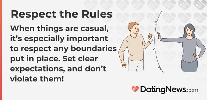 When things are casual, it is especially important to respect any boundaries put in place. Set clear expectations, and do not violate them! When things are casual, it is especially important to respect any boundaries put in place. Set clear expectations, and do not violate them!
