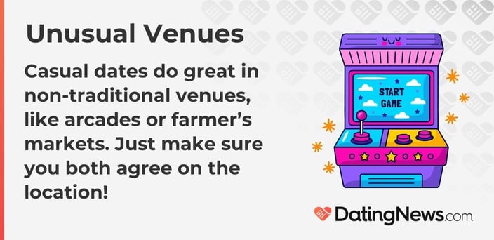 Casual dates do great in non-traditional venues, like arcades or farmers markets. Just make sure you both agree on the location! Casual dates do great in non-traditional venues, like arcades or farmers markets. Just make sure you both agree on the location!