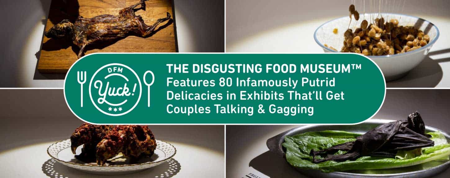 The Disgusting Food Museum™ Features 80 Infamously Putrid Delicacies in Exhibits That’ll Get Couples Talking & Gagging The Disgusting Food Museum™ Features 80 Infamously Putrid Delicacies in Exhibits That’ll Get Couples Talking & Gagging