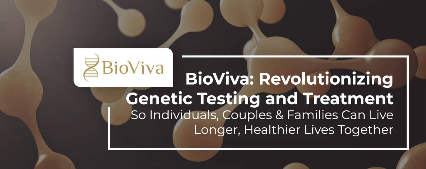 BioViva: Revolutionizing Genetic Testing and Treatment So Individuals, Couples & Families Can Live Longer, Healthier Lives Together BioViva: Revolutionizing Genetic Testing and Treatment So Individuals, Couples & Families Can Live Longer, Healthier Lives Together
