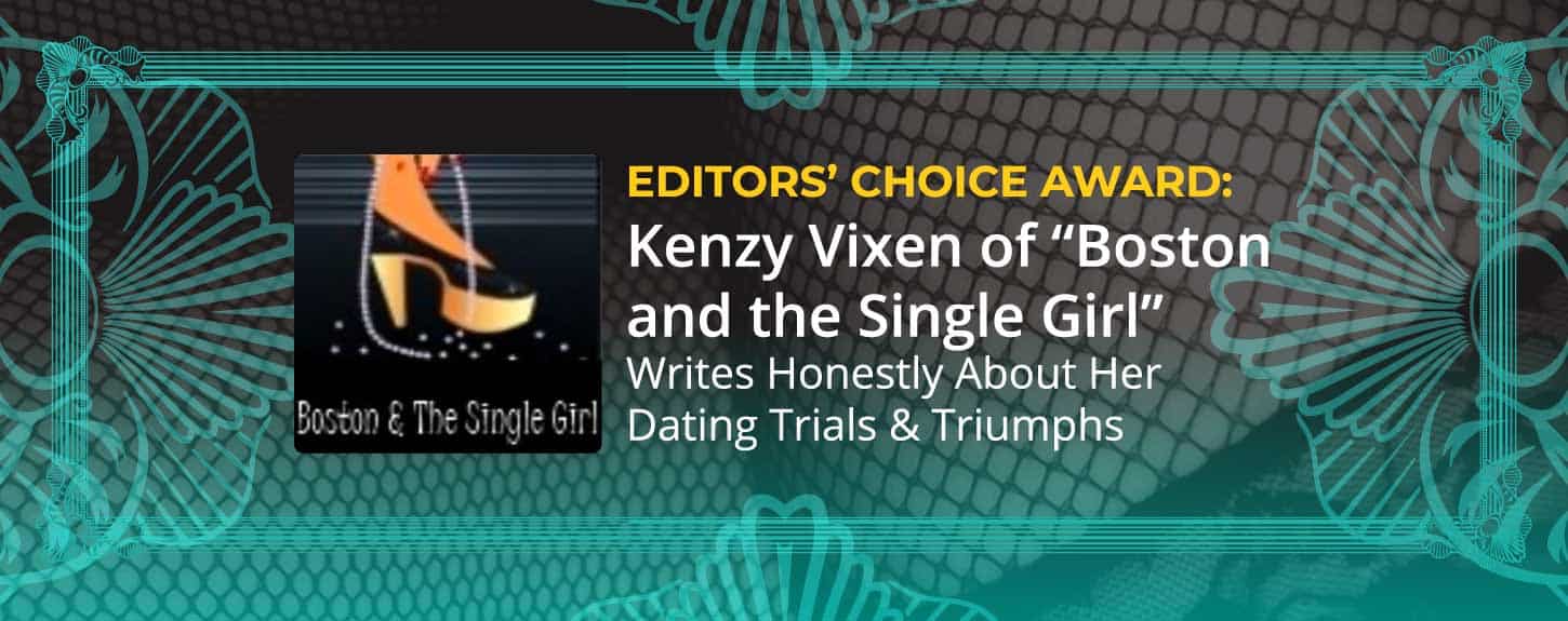 Editors’ Choice Award: Kenzy Vixen of “Boston and the Single Girl” Writes Honestly About Her Dating Trials & Triumphs Editors’ Choice Award: Kenzy Vixen of “Boston and the Single Girl” Writes Honestly About Her Dating Trials & Triumphs