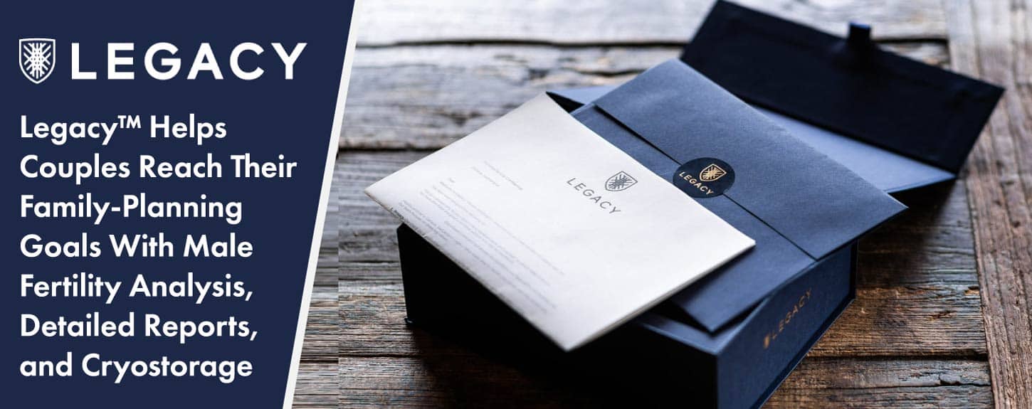 Legacy™ Helps Couples Reach Their Family-Planning Goals With Male Fertility Analysis, Detailed Reports, and Cryostorage Legacy™ Helps Couples Reach Their Family-Planning Goals With Male Fertility Analysis, Detailed Reports, and Cryostorage